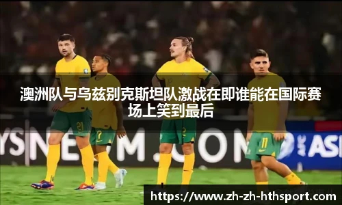 澳洲队与乌兹别克斯坦队激战在即谁能在国际赛场上笑到最后